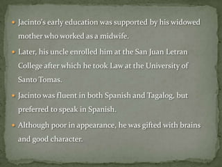  Jacinto's early education was supported by his widowed

  mother who worked as a midwife.

 Later, his uncle enrolled him at the San Juan Letran

  College after which he took Law at the University of
  Santo Tomas.

 Jacinto was fluent in both Spanish and Tagalog, but

  preferred to speak in Spanish.

 Although poor in appearance, he was gifted with brains

  and good character.
 
