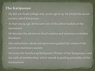 The Katipunan
 He did not finish college and, at the age of 19, he joined the secret
  society called Katipunan.
 At that young age, he became one of the ablest leaders of the
  movement.
 He became the advisor on fiscal matters and secretary to Andrés
  Bonifacio.
 His enthusiasm, ideals and spirit soon guided the course of the
  secret revolutionary society.
 He wrote the Kartilya ng Katipunan (Primer of the Katipunan), and
  the oath of membership, which served as guiding principles of the
  Katipuneros.
 