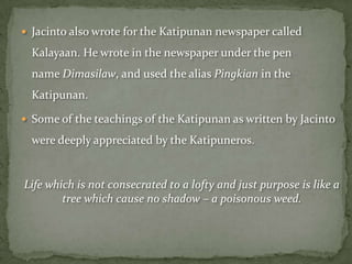  Jacinto also wrote for the Katipunan newspaper called

  Kalayaan. He wrote in the newspaper under the pen
  name Dimasilaw, and used the alias Pingkian in the
  Katipunan.

 Some of the teachings of the Katipunan as written by Jacinto

  were deeply appreciated by the Katipuneros.


Life which is not consecrated to a lofty and just purpose is like a
        tree which cause no shadow – a poisonous weed.
 