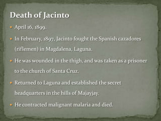 Death of Jacinto
 April 16, 1899.

 In February, 1897, Jacinto fought the Spanish cazadores

  (riflemen) in Magdalena, Laguna.

 He was wounded in the thigh, and was taken as a prisoner

  to the church of Santa Cruz.

 Returned to Laguna and established the secret

  headquarters in the hills of Majayjay.

 He contracted malignant malaria and died.
 