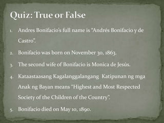 1.   Andres Bonifacio’s full name is “Andrés Bonifacio y de
     Castro”.

2.   Bonifacio was born on November 30, 1863.

3.   The second wife of Bonifacio is Monica de Jesús.

4. Kataastaasang Kagalanggalangang Katipunan ng mga

     Anak ng Bayan means “Highest and Most Respected
     Society of the Children of the Country”.

5.   Bonifacio died on May 10, 1890.
 
