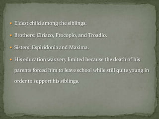  Eldest child among the siblings.

 Brothers: Ciriaco, Procopio, and Troadio.

 Sisters: Espiridonia and Maxima.

 His education was very limited because the death of his

  parents forced him to leave school while still quite young in

  order to support his siblings.
 