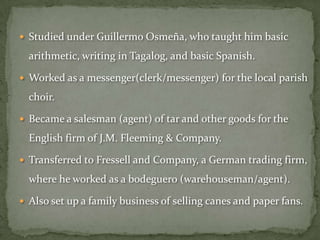  Studied under Guillermo Osmeña, who taught him basic

  arithmetic, writing in Tagalog, and basic Spanish.

 Worked as a messenger(clerk/messenger) for the local parish

  choir.

 Became a salesman (agent) of tar and other goods for the

  English firm of J.M. Fleeming & Company.

 Transferred to Fressell and Company, a German trading firm,

  where he worked as a bodeguero (warehouseman/agent).

 Also set up a family business of selling canes and paper fans.
 