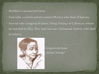  Bonifacio was married twice.

 First wife: a certain person named Monica who died of leprosy.

 Second wife: Gregoria de Jesús (Aling Oriang) of Caloocan, whom

  he married in 1893. They had one son, christened Andrés, who died
  in infancy.



                              Gregoria de Jesús
                              (Aling Oriang)
 