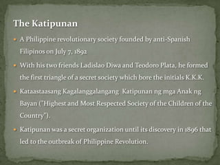The Katipunan
 A Philippine revolutionary society founded by anti-Spanish

  Filipinos on July 7, 1892

 With his two friends Ladislao Diwa and Teodoro Plata, he formed

  the first triangle of a secret society which bore the initials K.K.K.

 Kataastaasang Kagalanggalangang Katipunan ng mga Anak ng

  Bayan ("Highest and Most Respected Society of the Children of the
  Country").

 Katipunan was a secret organization until its discovery in 1896 that

  led to the outbreak of Philippine Revolution.
 