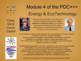 +   PDC
                    Module 4 of the PDC+++
+   +
                       Energy & EcoTechnology
                            We dedicate this Module to the Mother &
Class                        Father of Integral Permaculture: Dana
                            Meadows & Howard Odum, two original
M4.8                          pioneers who helped humanity make
Social                       great strides in understanding systemic
                                  thinking, in all four quadrants.
Capital
          In this class we explore social capital as the umbrella term we use to value a
                               complex set of inner quadrant qualities
                 such as creativity, innovation, social skills, connectivity, emotional
                     intelligence, knowledge, wisdom, cultural awareness, etc.,
             all of which have a critical part to play in re-designing any technology &
                                     therefore society as a whole.

          "Sustainable Development" has been criticized as a term for being inherently
                  contradictory, but when all quadrants are taken into account,
               we can see that a major growth in the interior quadrants (personal
            development & culture) will probably be key in achieving any significant
                      reduction in physical consumption or material growth,
                so 'sustainable development' is far from contradictory as a term.

                So how do we design for increasing and improving social capital?
 