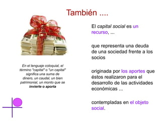 También ....
                                          El capital social es un
                                          recurso, ...

                                          que representa una deuda
                                          de una sociedad frente a los
                                          socios
  En el lenguaje coloquial, el
término "capital" o "un capital"          originada por los aportes que
     significa una suma de
  dinero, un caudal, un bien              éstos realizaron para el
 patrimonial, un monto que se             desarrollo de las actividades
       invierte o aporta
                                          económicas ...

                                          contempladas en el objeto
                                          social.
 