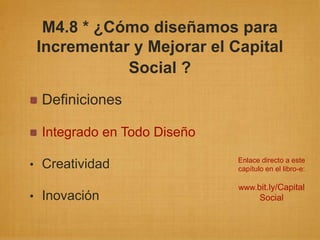 M4.8 * ¿Cómo diseñamos para
 Incrementar y Mejorar el Capital
            Social ?
 Definiciones

 Integrado en Todo Diseño
                            Enlace directo a este
• Creatividad               capítulo en el libro-e:

                            www.bit.ly/Capital
• Inovación                        Social
 