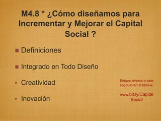M4.8 * ¿Cómo diseñamos para
 Incrementar y Mejorar el Capital
            Social ?
 Definiciones

 Integrado en Todo Diseño
                            Enlace directo a este
• Creatividad               capítulo en el libro-e:

                            www.bit.ly/Capital
• Inovación                        Social
 