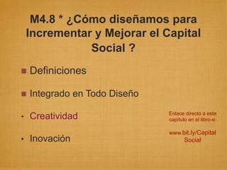 M4.8 * ¿Cómo diseñamos para
 Incrementar y Mejorar el Capital
            Social ?
 Definiciones

 Integrado en Todo Diseño
                            Enlace directo a este
• Creatividad               capítulo en el libro-e:

                            www.bit.ly/Capital
• Inovación                        Social
 