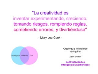 "La creatividad es
inventar experimentando, creciendo,
tomando riesgos, rompiendo reglas,
 cometiendo errores, y divirtiéndose"
            - Mary Lou Cook -


                                Creativity is Intelligence
                                      having Fun

                                      Albert Einstein

                                 La Creatividad es
                            Inteligencia Divertiéndose
 