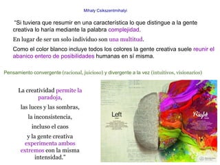 Mihaly Csikszentmihalyi


    “Si tuviera que resumir en una característica lo que distingue a la gente
    creativa lo haría mediante la palabra complejidad.
    En lugar de ser un solo individuo son una multitud.
    Como el color blanco incluye todos los colores la gente creativa suele reunir el
    abanico entero de posibilidades humanas en sí misma.

Pensamiento convergente (racional, juicioso) y divergente a la vez (intuitivos, visionarios)


      La creatividad permite la
              paradoja,
       las luces y las sombras,
           la inconsistencia,
            incluso el caos
         y la gente creativa
        experimenta ambos
       extremos con la misma
             intensidad.”
 