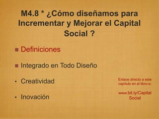 M4.8 * ¿Cómo diseñamos para
 Incrementar y Mejorar el Capital
            Social ?
 Definiciones

 Integrado en Todo Diseño
                            Enlace directo a este
• Creatividad               capítulo en el libro-e:

                            www.bit.ly/Capital
• Inovación                        Social
 