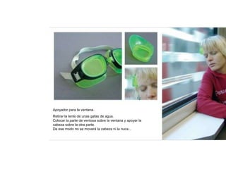 Apoyador para la ventana.
Retirar la lente de unas gafas de agua.
Colocar la parte de ventosa sobre la ventana y apoyar la
cabeza sobre la otra parte.
De ese modo no se moverá la cabeza ni la nuca...
 