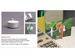 Soporte para foto
Aprovechar la base metálica de una vela pequeña
practicando un corte por el diámetro central sin llegar a
cortar la base. Doblarla como se muestra.
Insertar la foto y fardar de imagen de las vacaciones.
 