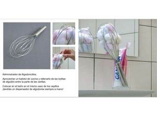 Administrador de Algodoncillos.
Aprovechar un batidor de cocina y rellenarlo de las bolitas
de algodón entre la parte de las varillas.
Colocar en el baño en el mismo vaso de los cepillos
¡tendrás un dispensador de algodones siempre a mano!
 