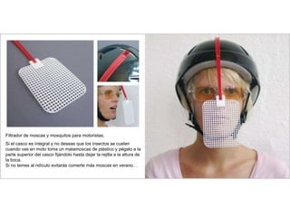 Filtrador de moscas y mosquitos para motoristas.
Si el casco es integral y no deseas que los insectos se cuelen
cuando vas en moto toma un matamoscas de plástico y pégalo a la
parte superior del casco fijándolo hasta dejar la rejilla a la altura de
la boca.
Si no temes al ridículo evitarás comerte más moscas en verano…
 