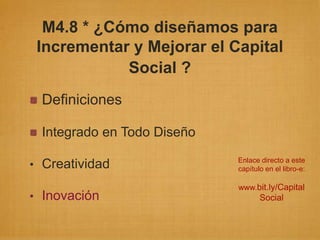 M4.8 * ¿Cómo diseñamos para
 Incrementar y Mejorar el Capital
            Social ?
 Definiciones

 Integrado en Todo Diseño
                            Enlace directo a este
• Creatividad               capítulo en el libro-e:

                            www.bit.ly/Capital
• Inovación                        Social
 