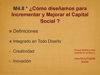 M4.8 * ¿Cómo diseñamos para
 Incrementar y Mejorar el Capital
            Social ?
 Definiciones

 Integrado en Todo Diseño
                            Enlace directo a este
• Creatividad               capítulo en el libro-e:

                            www.bit.ly/Capital
• Inovación                        Social
 