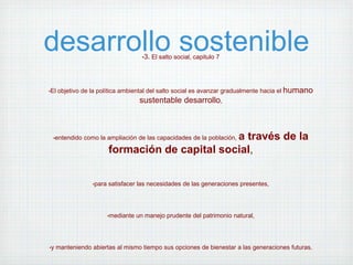 desarrollo sostenible                   •3. El salto social, capitulo 7




•El   objetivo de la política ambiental del salto social es avanzar gradualmente hacia el humano
                                       sustentable desarrollo,



 •entendido                                       a través de la
               como la ampliación de las capacidades de la población,

                          formación de capital social,

                  •para   satisfacer las necesidades de las generaciones presentes,




                          •mediante   un manejo prudente del patrimonio natural,




•y   manteniendo abiertas al mismo tiempo sus opciones de bienestar a las generaciones futuras.
 