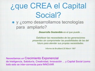 ¿que CREA el Capital
         Social?
         y ¿como desarrollamos tecnologías
         para ampliarlo?
                              Desarrollo Sostenible es el que puede ...

                           Satisfacer las necesidades de las generaciones
                        presentes sin comprometer las posibilidades de las del
                            futuro para atender sus propias necesidades.

                                    Informe de Brudtland 20 March 1987




Necesitamos un Crecimiento Exponencial
de Inteligencia, Sabiduría, Creatividad, Innovación ... y Capital Social (como
todo esto se inter-connecta para INNOVAR
 