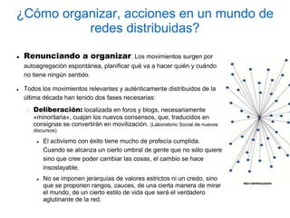 ¿Cómo organizar, acciones en un mundo de
          redes distribuidas?

   Renunciando a organizar. Los movimientos surgen por
    autoagregación espontánea, planificar qué va a hacer quién y cuándo
    no tiene ningún sentido.

   Todos los movimientos relevantes y auténticamente distribuidos de la
    última década han tenido dos fases necesarias:
       Deliberación: localizada en foros y blogs, necesariamente
       «minoritaria», cuajan los nuevos consensos, que, traducidos en
       consignas se convertirán en movilización. (Laboratorio Social de nuevos
       discursos)

           El activismo con éxito tiene mucho de profecía cumplida.
            Cuando se alcanza un cierto umbral de gente que no sólo quiere
            sino que cree poder cambiar las cosas, el cambio se hace
            insoslayable.
           No se imponen jerarquías de valores estrictos ni un credo, sino
            que se proponen rangos, cauces, de una cierta manera de mirar
            el mundo, de un cierto estilo de vida que será el verdadero
            aglutinante de la red.
 