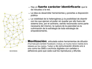    Hay un fuerte carácter           identirficario que le
     da robustez a la red.
    La idea es desarrollar herramientas y ponerlas a disposición
     pública
    La visibilidad de lo heterogéneo,(y la posibilidad de disentir
     con los que ejercen el poder sin quedar por ello fuera del
     sistema sino, por el contrario, siendo reconocido como parte
     necesaria del mismo), la ruptura de la pasividad es la
     culminación de la estrategia de toda estrategia de
     empoderamiento.



Movilización: articulada sobre herramientas de difusión
(YouTube pero también Facebook o incluso, en mucha menor medida de lo
relatado por los medios, Twitter) y de comunicación directa uno a
uno como los SMS o archivos digitales con carteles o
adhesivos para que cada cual los reproduzca y difunda.
 
