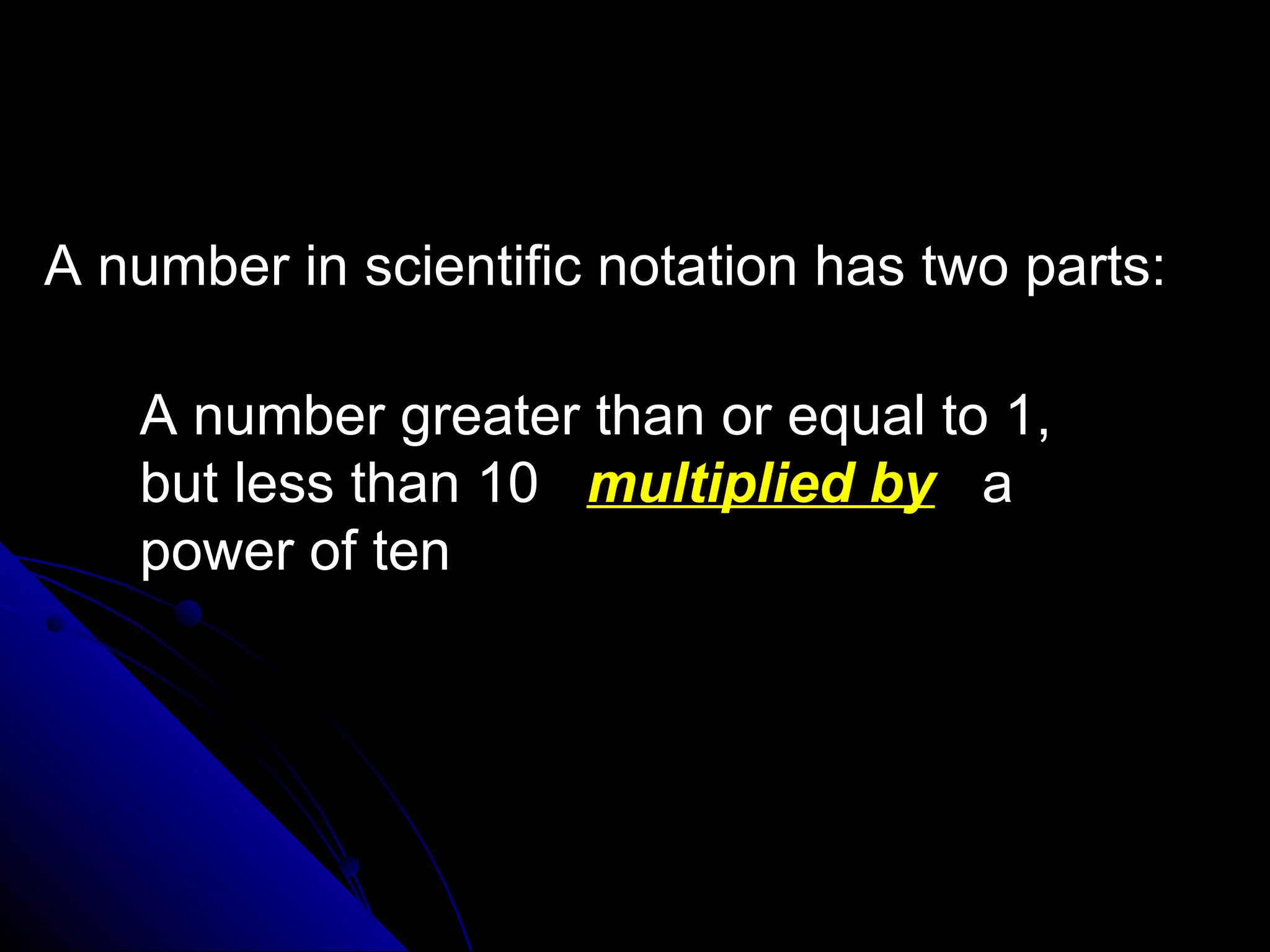 A number in scientific notation has two parts: A number greater than or equal to 1,  but less than 10  multiplied by   a  power of ten 