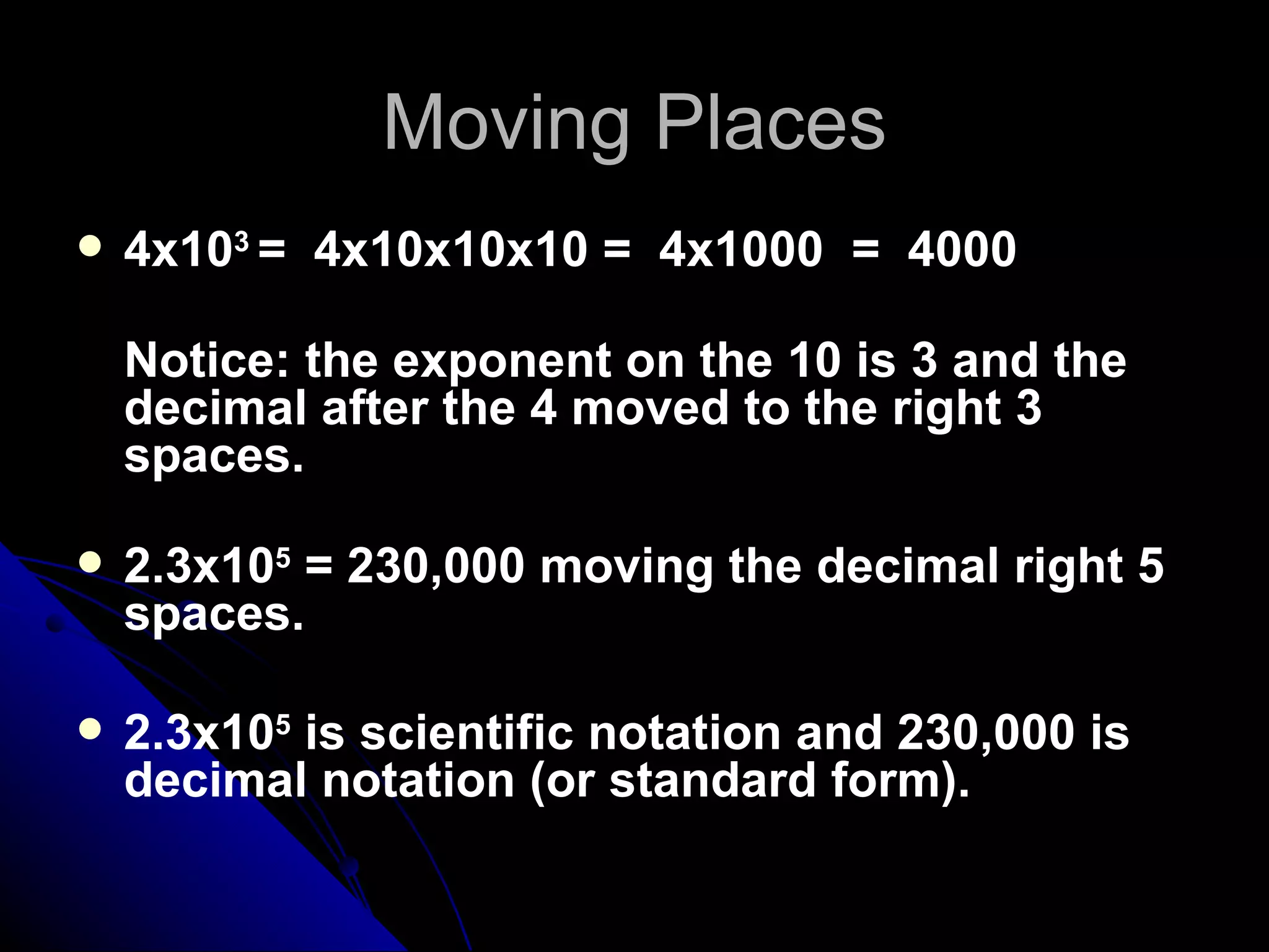 Moving Places 4x10 3  =  4x10x10x10 =  4x1000  =  4000  Notice: the exponent on the 10 is 3 and the decimal after the 4 moved to the right 3 spaces.  2.3x10 5  = 230,000 moving the decimal right 5 spaces. 2.3x10 5  is scientific notation and 230,000 is decimal notation (or standard form). 