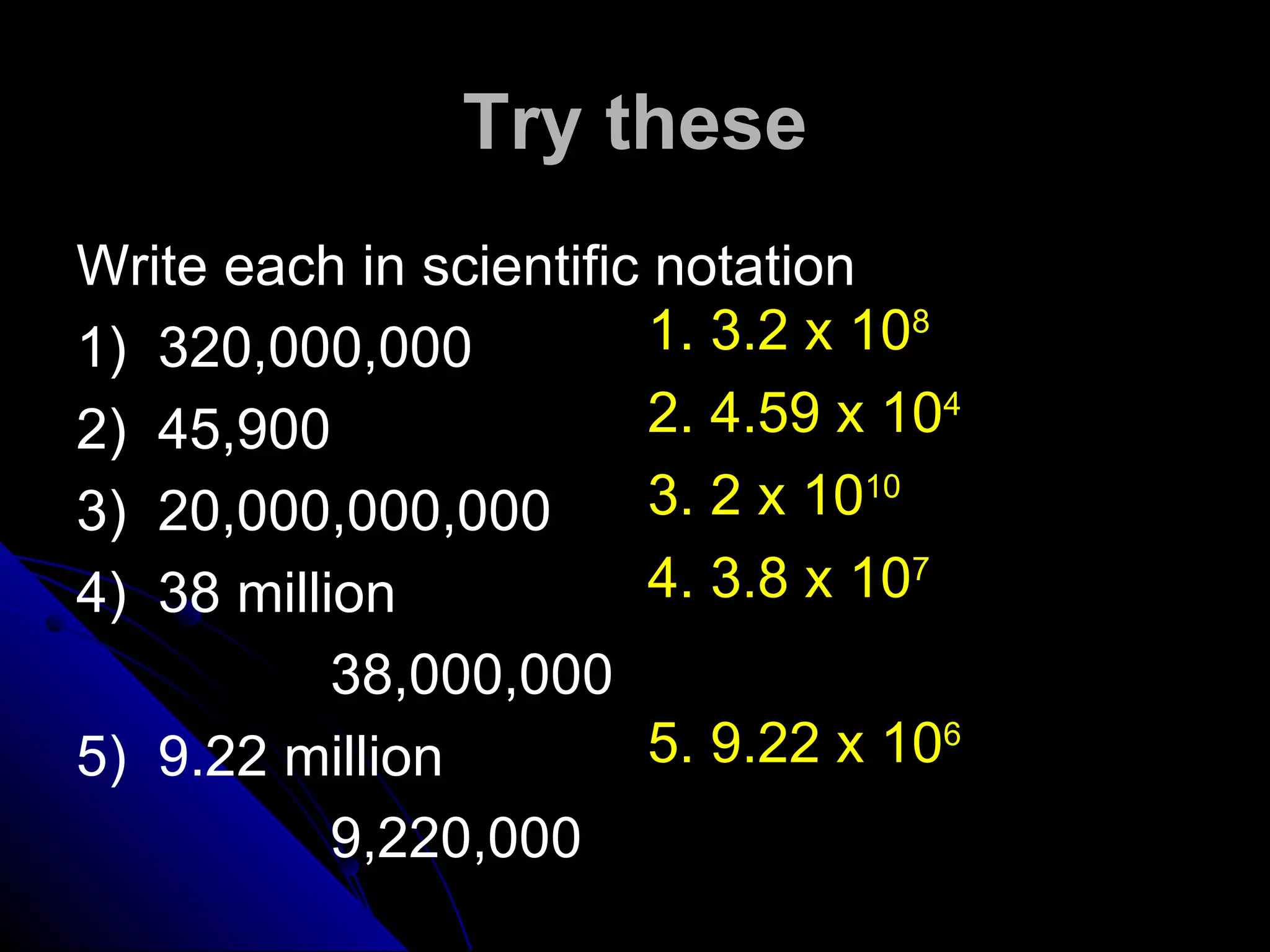 Try these Write each in scientific notation 1)  320,000,000 2)  45,900 3)  20,000,000,000 4)  38 million 38,000,000 5)  9.22 million 9,220,000 1. 3.2 x 10 8   2. 4.59 x 10 4   3. 2 x 10 10 4. 3.8 x 10 7   5. 9.22 x 10 6   