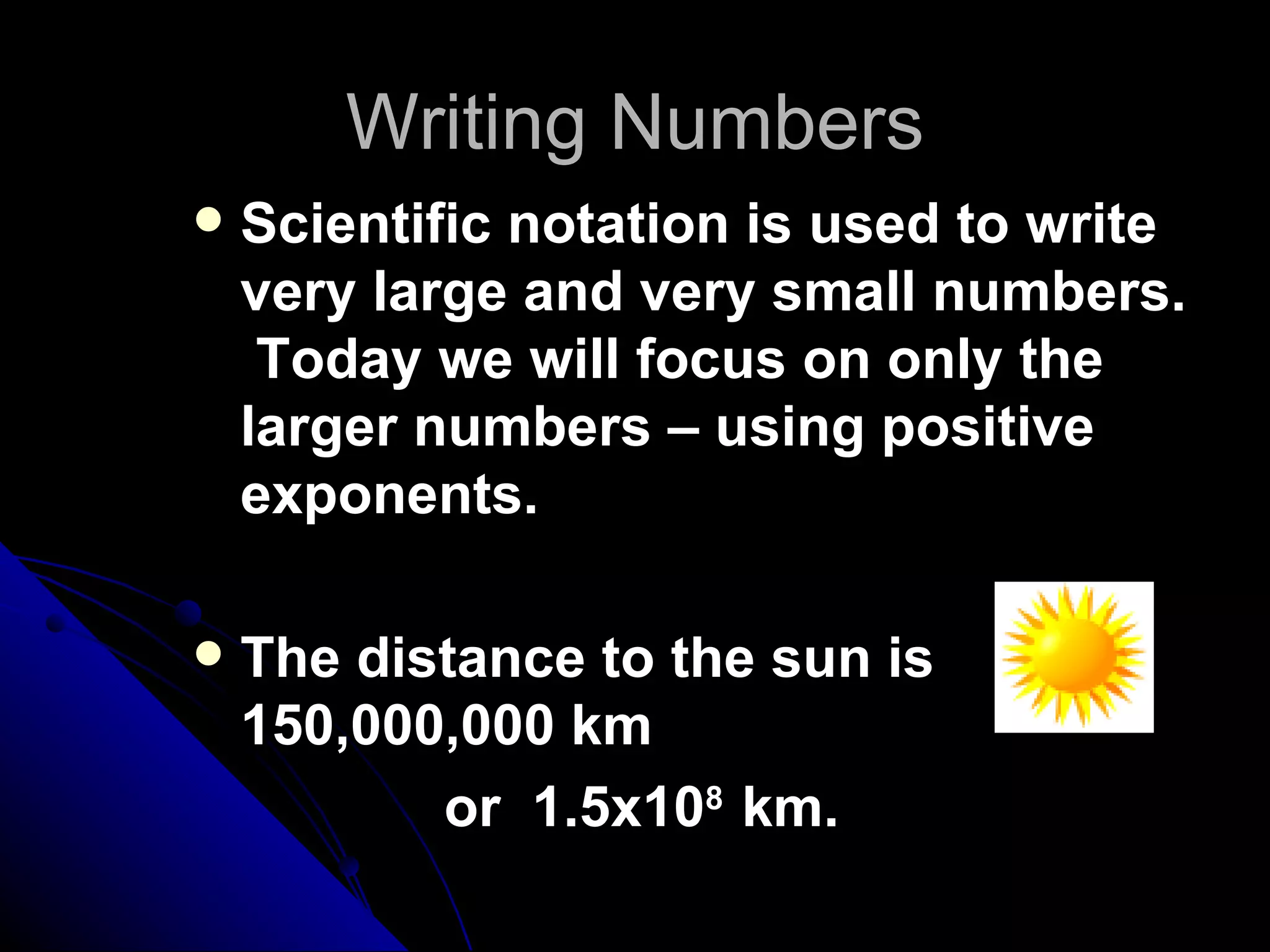 Writing Numbers Scientific notation is used to write very large and very small numbers.  Today we will focus on only the larger numbers – using positive exponents. The distance to the sun is 150,000,000 km  or  1.5x10 8  km. 