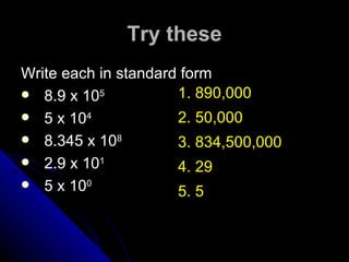 Try these Write each in standard form 8.9 x 10 5 5 x 10 4 8.345 x 10 8 2.9 x 10 1 5 x 10 0 1. 890,000  2. 50,000 3. 834,500,000 4. 29  5. 5  