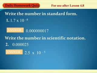 Daily Homework Quiz       For use after Lesson 4.8

Write the number in standard form.
1. 1.7 x 10 –8

 ANSWER     0.000000017
Write the number in scientific notation.
2. 0.000025
ANSWER     2.5 x 10 – 5
 
