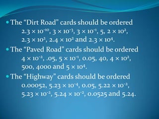  The “Dirt Road” cards should be ordered
     2.3 × 10-10, 3 × 10-3, 3 × 10-1, 5, 2 × 102,
     2.3 × 102, 2.4 × 102 and 2.3 × 104.
 The “Paved Road” cards should be ordered
     4 × 10-2, .05, 5 × 10-1, 0.05, 40, 4 × 102,
     500, 4000 and 5 × 104.
 The “Highway” cards should be ordered
     0.00052, 5.23 × 10-4, 0.05, 5.22 × 10-2,
     5.23 × 10-2, 5.24 × 10-2, 0.0525 and 5.24.
 