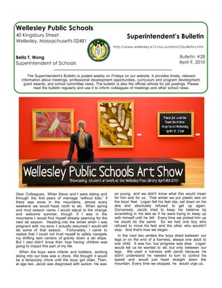 Wellesley Public Schools
40 Kingsbury Street                                                Superintendent’s Bulletin
Wellesley, Massachusetts 02481
                                                           http://www.wellesley.k12.ma.us/district/bulletins.htm


Bella T. Wong                                                                                      Bulletin #28
Superintendent of Schools                                                                          April 9, 2010


       The Superintendent’s Bulletin is posted weekly on Fridays on our website. It provides timely, relevant
   information about meetings, professional development opportunities, curriculum and program development,
    grant awards, and school committee news. The bulletin is also the official vehicle for job postings. Please
          read the bulletin regularly and use it to inform colleagues of meetings and other school news.




Dear Colleagues, When Steve and I were dating and          so young, and we didn't know what this would mean
through the first years of marriage “without kids,” if     for him and for us. That winter we put plastic skis on
there was snow in the mountains, almost every              the boys' feet. Logan felt his feet slip, sat down on his
weekend we would head north to ski. When spring            skis and absolutely refused to get up again.
and mud season came, I would adjust to the change          Conversely, Jacob tried to keep his balance by
and welcome summer, though if I was in the                 scrambling in his skis as if he were trying to keep up
mountains I would find myself already yearning for the     with himself until he fell. Every time we picked him up
next ski season. Heading into the winter when I was        he would do the same. So we had one boy who
pregnant with my sons, I actually assumed I would still    refused to move his feet and the other who wouldn't
ski some of that season. Fortunately, I came to            stop. And that's how we began.
realize that I could not trust myself to safely navigate     In the next two winters the boys skied between our
my shifting twin centers of gravity down a ski slope.      legs or on the end of a harness, always one adult to
But I also didn't know then how having children was        one child. It was fun, but progress was slow. Logan
going to impact this part of my life.                      would tell us he wanted to ski, but only between our
  When the boys were infants and toddlers, working         legs. We used a harness with Jacob because he
skiing into our lives was a chore. We thought it would     didn't understand he needed to turn to control his
be a temporary chore until the boys got older. Then,       speed and would just head straight down the
at age two, Jacob was diagnosed with autism. He was        mountain. Every time we stopped, he would urge us,
 