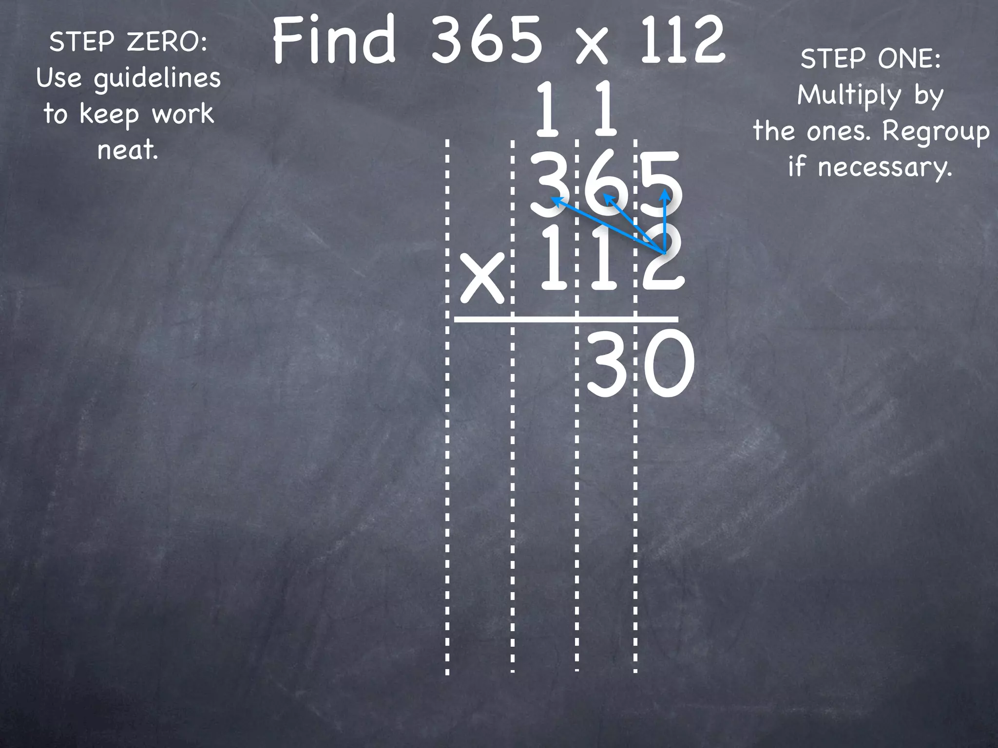 STEP ZERO:      Find 365 x 112      STEP ONE:

                         11
Use guidelines
                                     Multiply by
to keep work
                                  the ones. Regroup

                       365
    neat.
                                    if necessary.



                      x 1 12
                         30
 