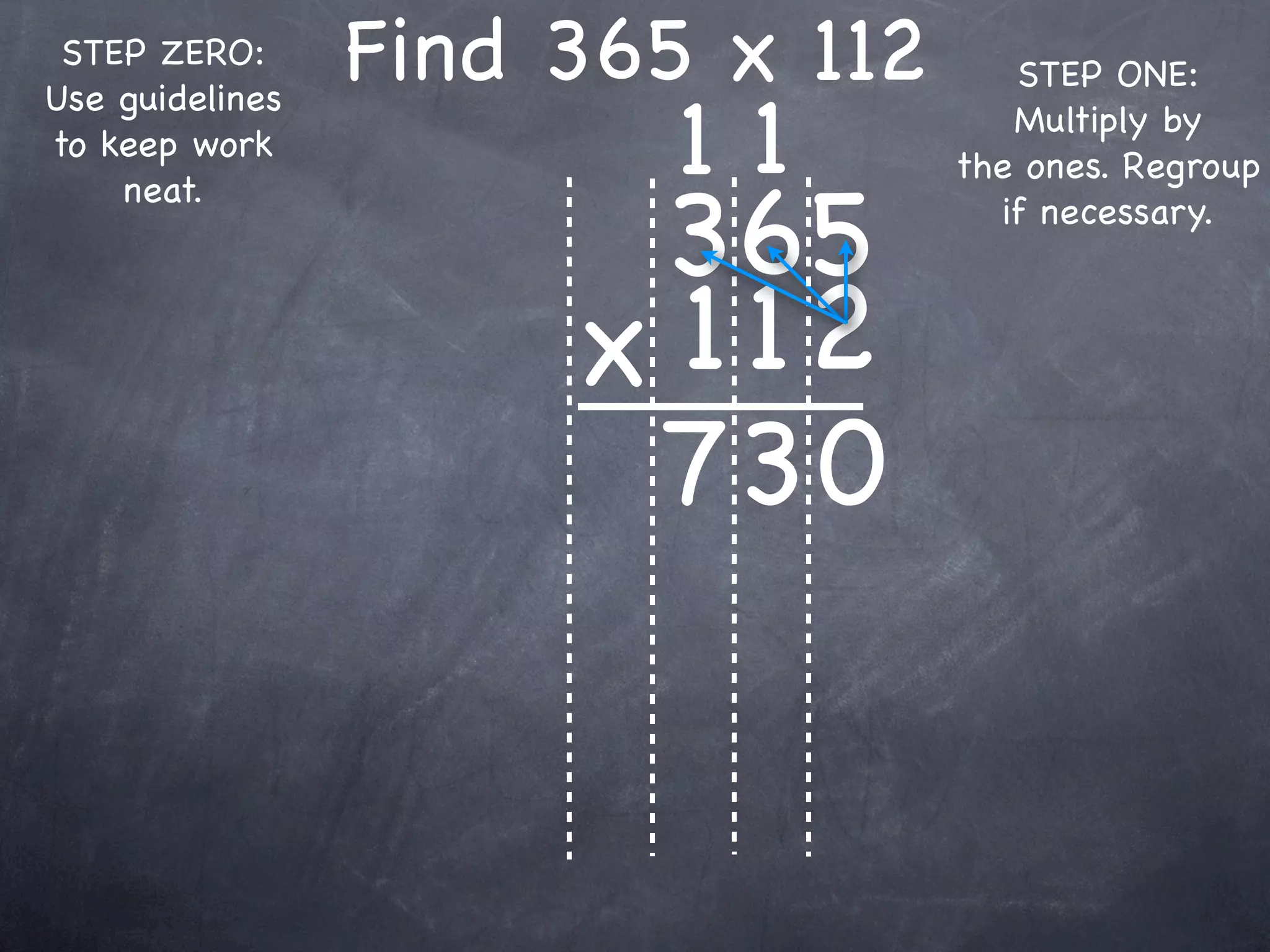 STEP ZERO:      Find 365 x 112      STEP ONE:

                         11
Use guidelines
                                     Multiply by
to keep work
                                  the ones. Regroup

                       365
    neat.
                                    if necessary.



                      x 1 12
                       73 0
 