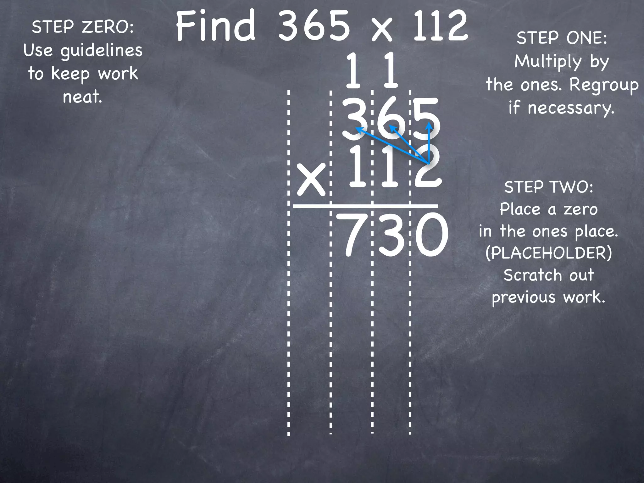 STEP ZERO:      Find 365 x 112      STEP ONE:

                         11
Use guidelines
                                     Multiply by
to keep work
                                  the ones. Regroup

                       365
    neat.
                                    if necessary.



                      x 1 12          STEP TWO:


                       73 0
                                     Place a zero
                                  in the ones place.
                                   (PLACEHOLDER)
                                      Scratch out
                                    previous work.
 