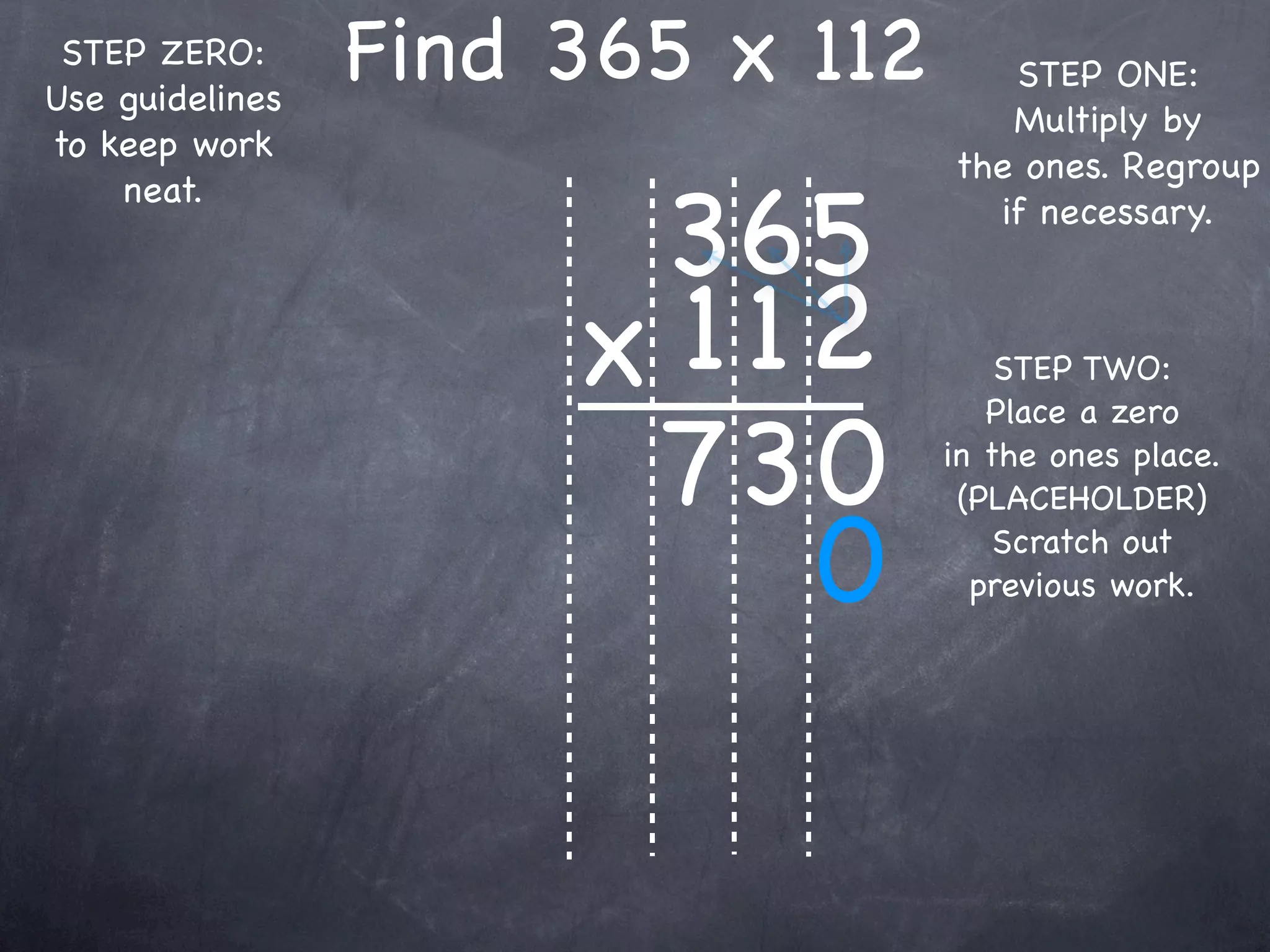 STEP ZERO:
Use guidelines
                 Find 365 x 112      STEP ONE:
                                     Multiply by
to keep work
                                  the ones. Regroup

                       365
    neat.
                                    if necessary.



                      x 1 12          STEP TWO:


                       73 0
                                     Place a zero
                                  in the ones place.
                                   (PLACEHOLDER)

                           0          Scratch out
                                    previous work.
 