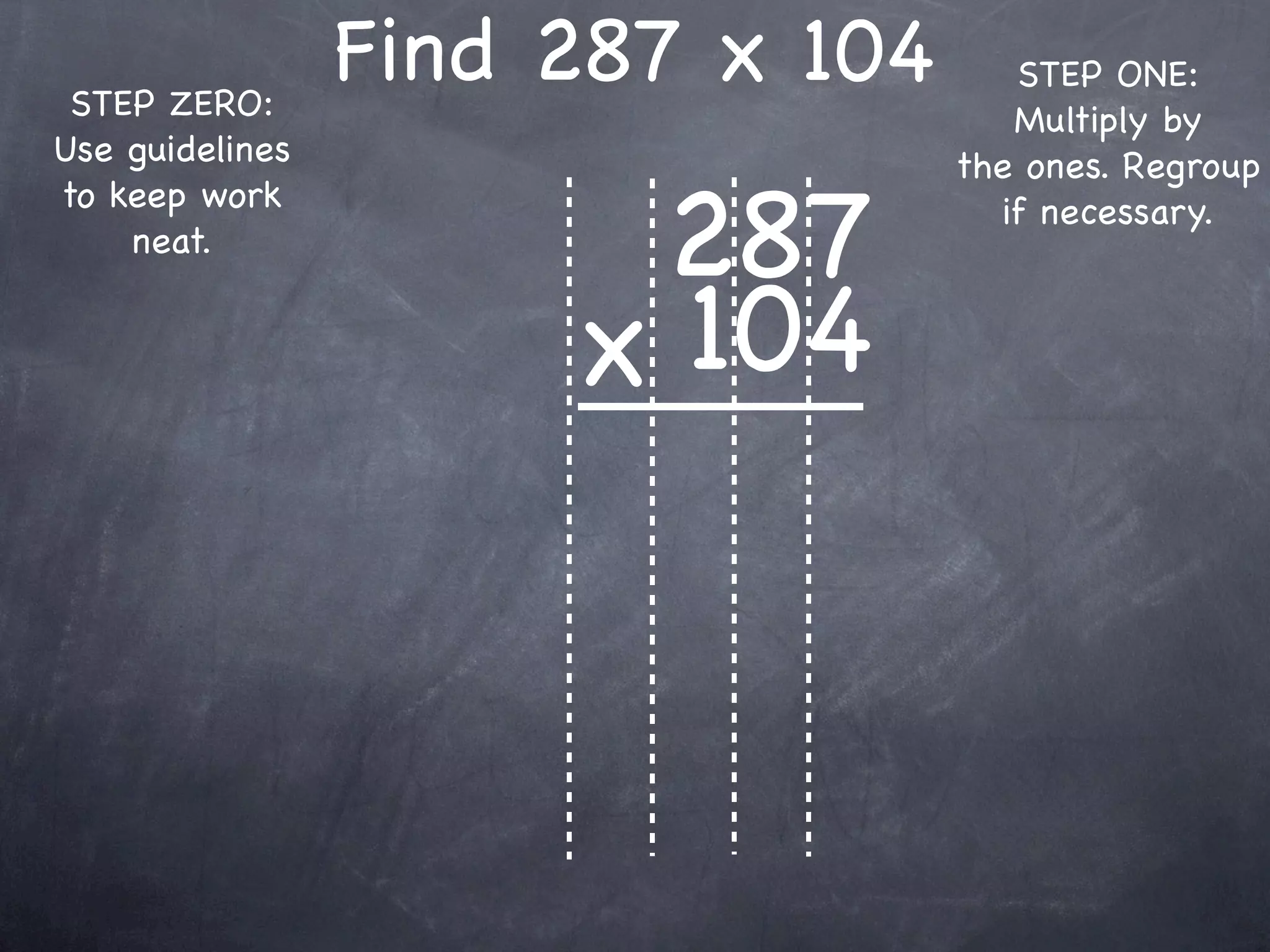 STEP ZERO:
                 Find 287 x 104      STEP ONE:
                                     Multiply by
Use guidelines                    the ones. Regroup

                       287
to keep work                        if necessary.
    neat.


                      x 104
 