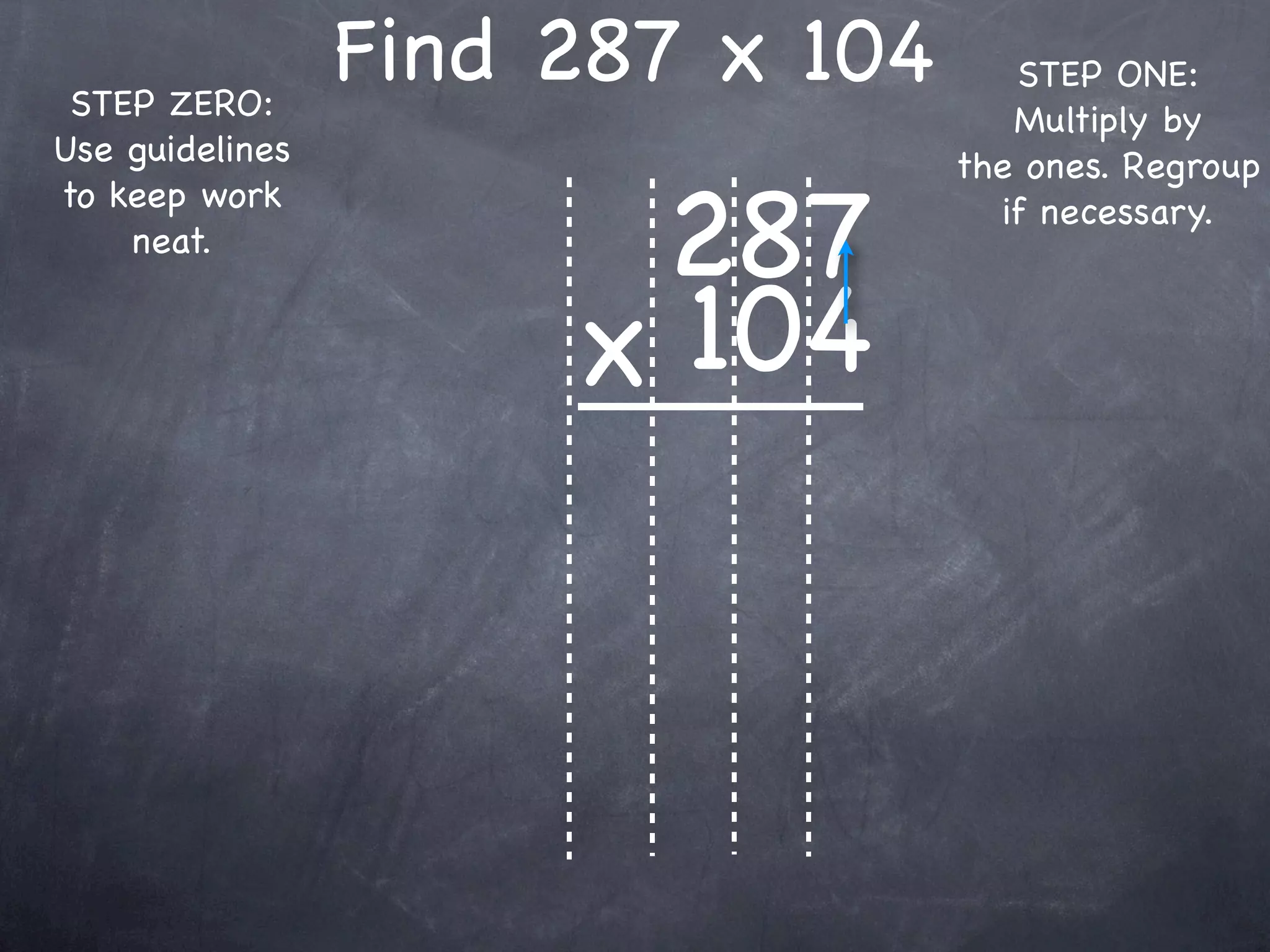 STEP ZERO:
                 Find 287 x 104      STEP ONE:
                                     Multiply by
Use guidelines                    the ones. Regroup

                       287
to keep work                        if necessary.
    neat.


                      x 104
 