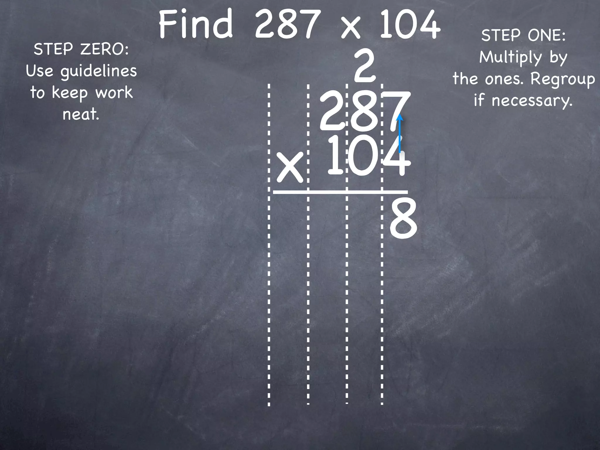 Find 287 x 104      STEP ONE:

                          2
 STEP ZERO:                          Multiply by
Use guidelines                    the ones. Regroup

                       287
to keep work                        if necessary.
    neat.


                      x 104
                          8
 