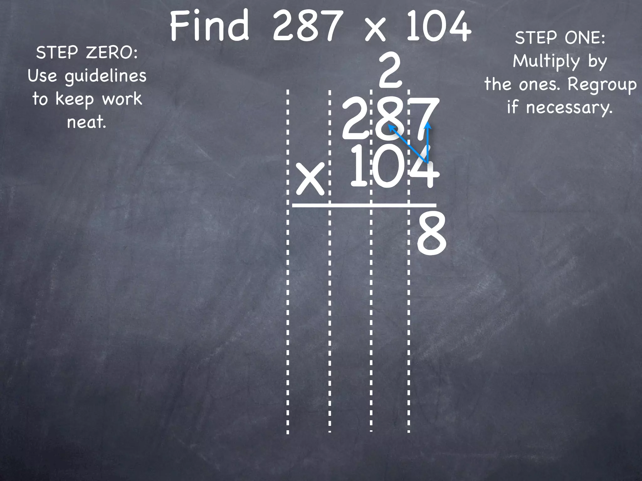 Find 287 x 104      STEP ONE:

                          2
 STEP ZERO:                          Multiply by
Use guidelines                    the ones. Regroup

                       287
to keep work                        if necessary.
    neat.


                      x 104
                          8
 