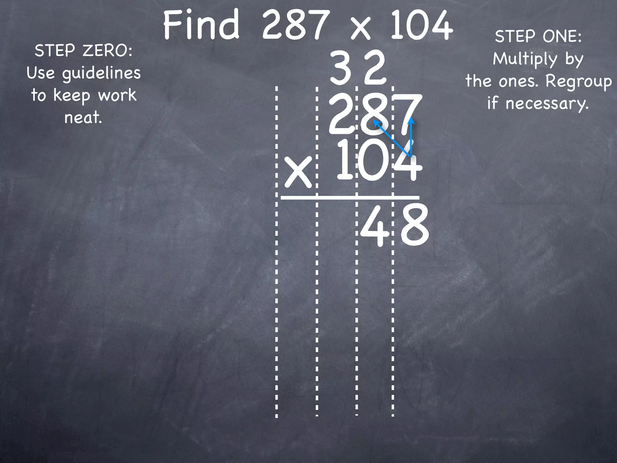 Find 287 x 104      STEP ONE:

                        32
 STEP ZERO:                          Multiply by
Use guidelines                    the ones. Regroup

                       287
to keep work                        if necessary.
    neat.


                      x 104
                         48
 