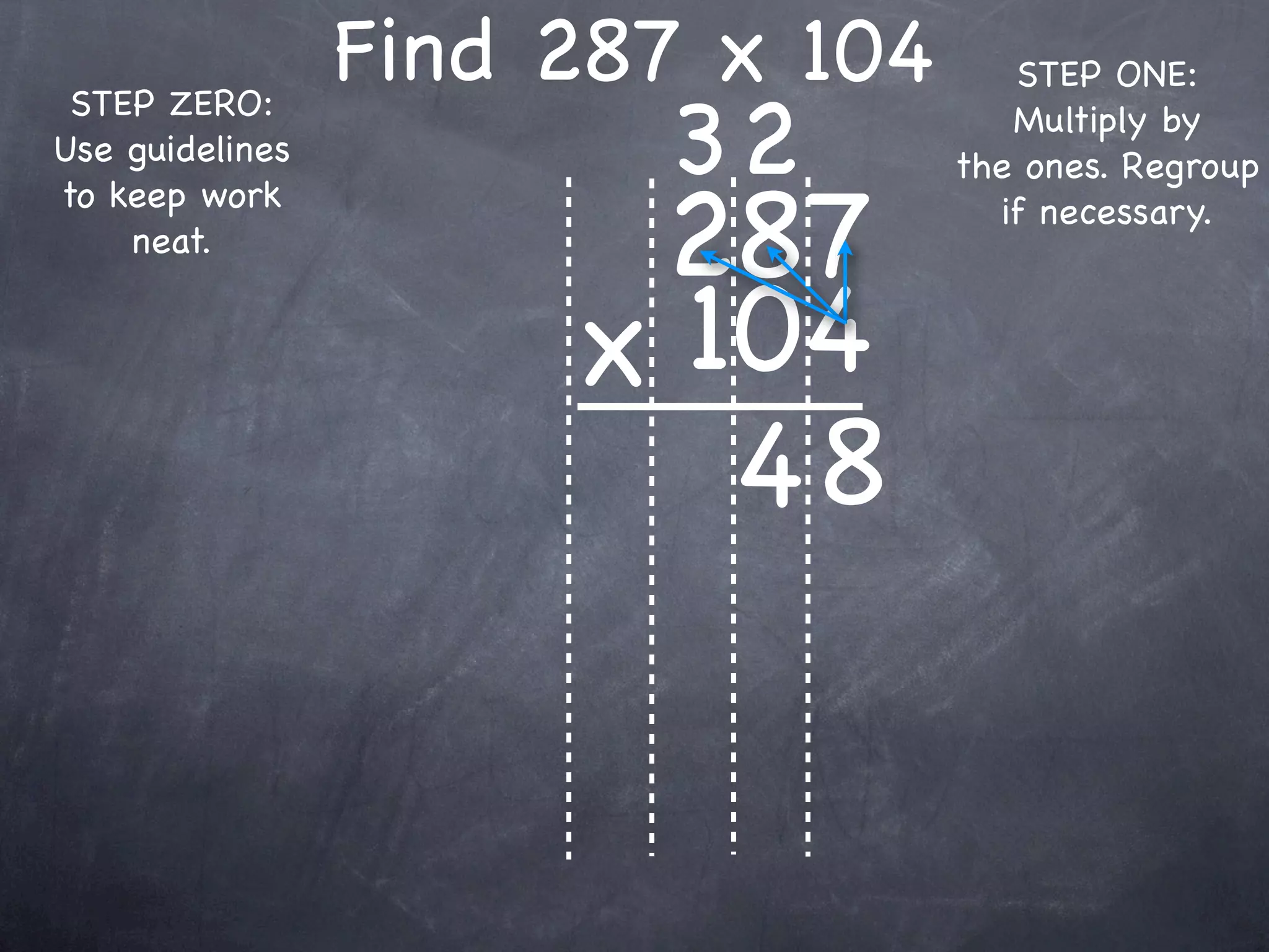Find 287 x 104      STEP ONE:

                        32
 STEP ZERO:                          Multiply by
Use guidelines                    the ones. Regroup

                       287
to keep work                        if necessary.
    neat.


                      x 104
                         48
 