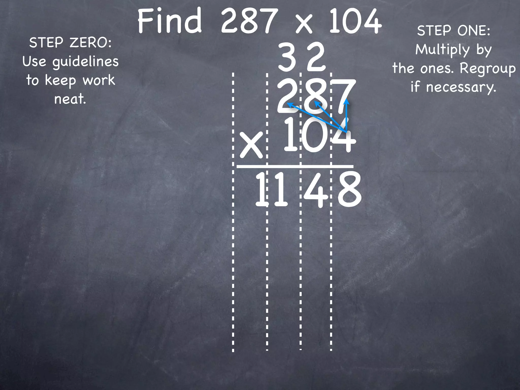 Find 287 x 104      STEP ONE:

                        32
 STEP ZERO:                          Multiply by
Use guidelines                    the ones. Regroup

                        287
to keep work                        if necessary.
    neat.


                      x 104
                       11 4 8
 