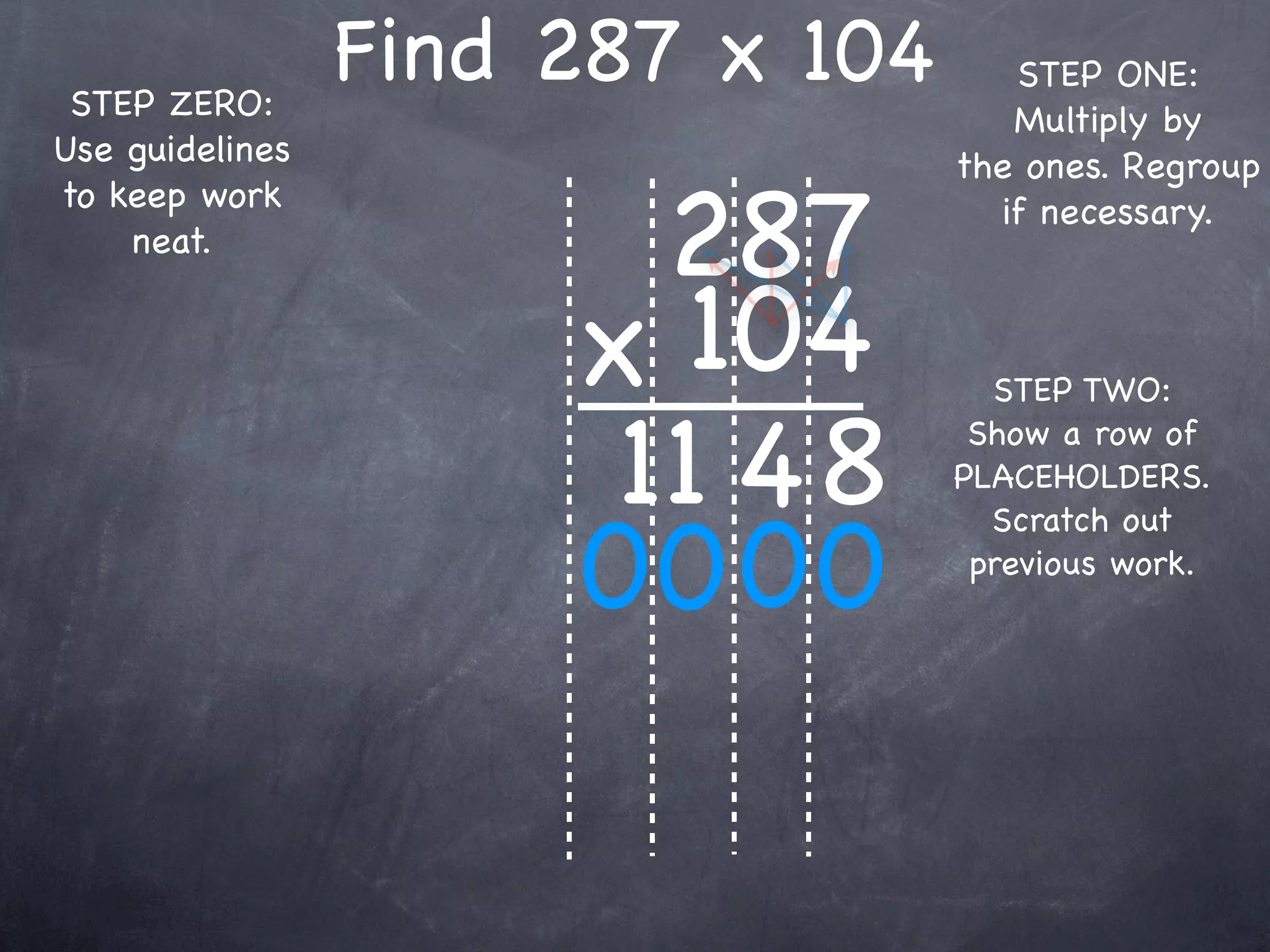 STEP ZERO:
                 Find 287 x 104      STEP ONE:
                                     Multiply by
Use guidelines                    the ones. Regroup

                        287
to keep work                        if necessary.
    neat.


                      x 104         STEP TWO:

                       11 4 8      Show a row of
                                  PLACEHOLDERS.


                      00 00
                                    Scratch out
                                   previous work.
 