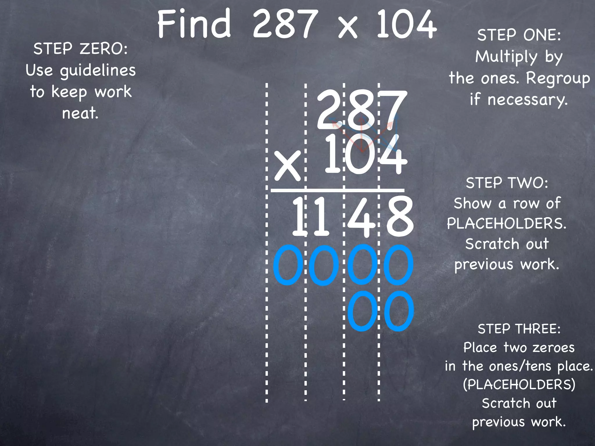 STEP ZERO:
                 Find 287 x 104      STEP ONE:
                                     Multiply by
Use guidelines                    the ones. Regroup

                        287
to keep work                        if necessary.
    neat.


                      x 104         STEP TWO:

                       11 4 8      Show a row of
                                  PLACEHOLDERS.


                      00 00
                                    Scratch out
                                   previous work.


                          00            STEP THREE:
                                     Place two zeroes
                                  in the ones/tens place.
                                     (PLACEHOLDERS)
                                        Scratch out
                                       previous work.
 