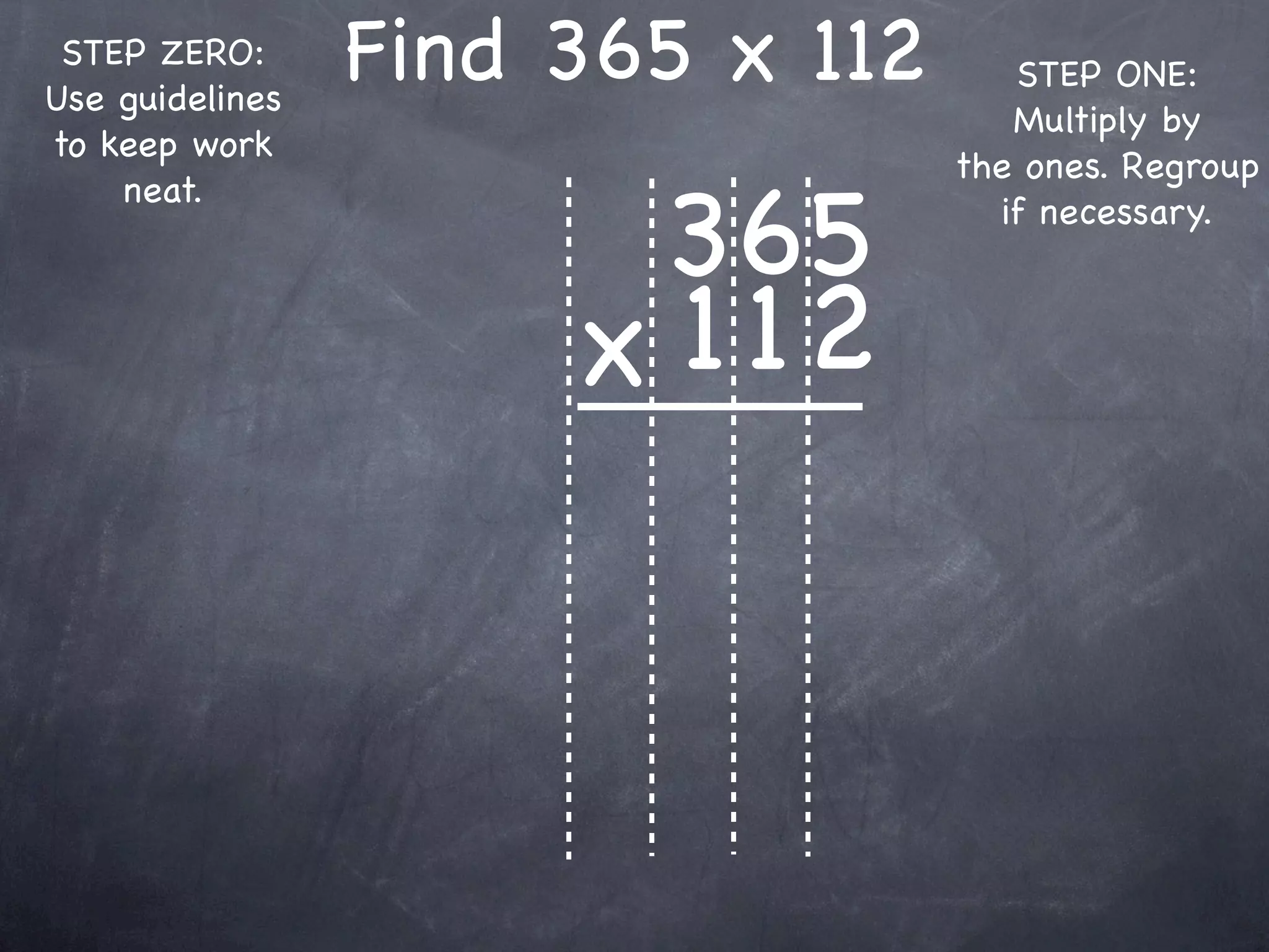 STEP ZERO:
Use guidelines
                 Find 365 x 112      STEP ONE:
                                     Multiply by
to keep work
                                  the ones. Regroup

                       365
    neat.
                                    if necessary.



                      x 1 12
 