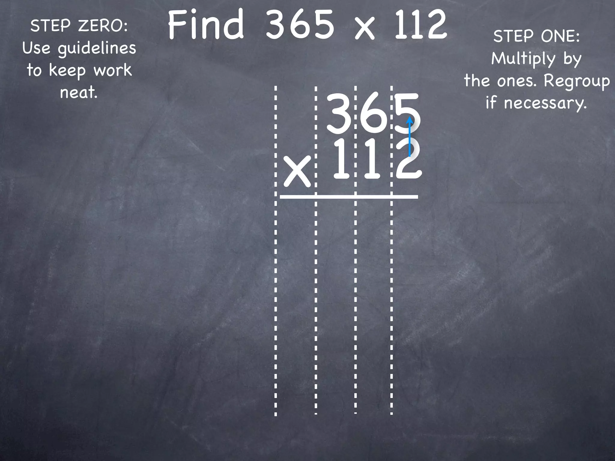 STEP ZERO:
Use guidelines
                 Find 365 x 112      STEP ONE:
                                     Multiply by
to keep work
                                  the ones. Regroup

                       365
    neat.
                                    if necessary.



                      x 1 12
 